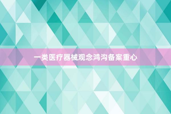 一类医疗器械观念鸿沟备案重心